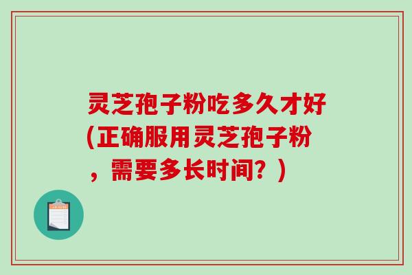 灵芝孢子粉吃多久才好(正确服用灵芝孢子粉，需要多长时间？)