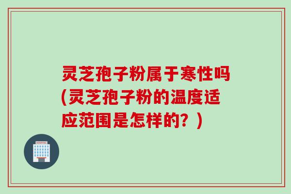 灵芝孢子粉属于寒性吗(灵芝孢子粉的温度适应范围是怎样的？)
