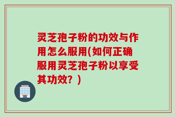 灵芝孢子粉的功效与作用怎么服用(如何正确服用灵芝孢子粉以享受其功效？)