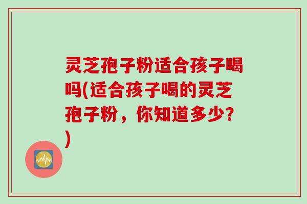 灵芝孢子粉适合孩子喝吗(适合孩子喝的灵芝孢子粉,你知道多少?) 灵芝孢子粉适合孩子喝吗(适合孩子喝的灵芝孢子粉,你知道多少?)