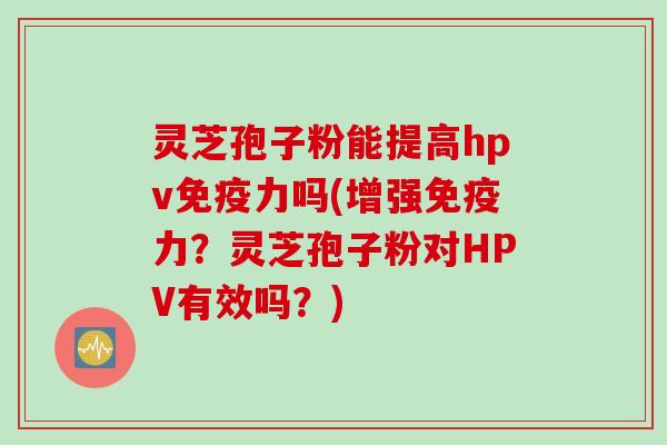 灵芝孢子粉能提高hpv免疫力吗(增强免疫力？灵芝孢子粉对HPV有效吗？)