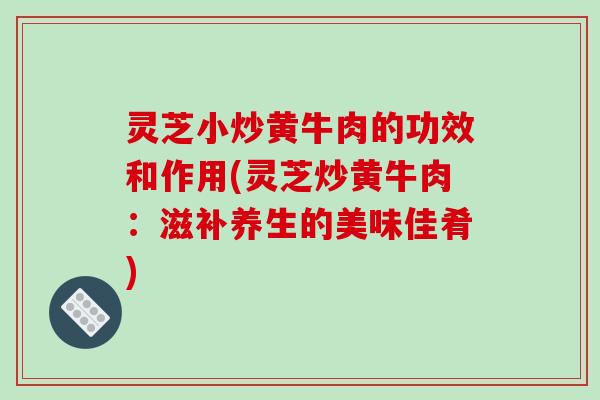 灵芝小炒黄牛肉的功效和作用(灵芝炒黄牛肉：滋补养生的美味佳肴)