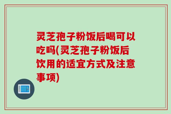 灵芝孢子粉饭后喝可以吃吗(灵芝孢子粉饭后饮用的适宜方式及注意事项) 灵芝孢子粉饭后喝可以吃吗(灵芝孢子粉饭后饮用的适宜方式及注意事项)