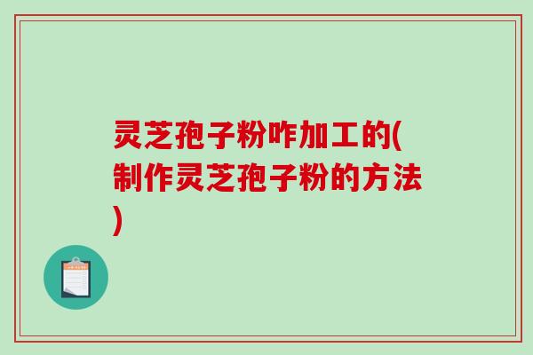 灵芝孢子粉咋加工的(制作灵芝孢子粉的方法)