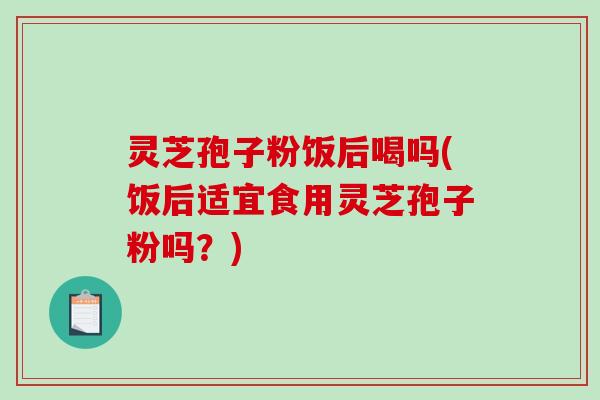 灵芝孢子粉饭后喝吗(饭后适宜食用灵芝孢子粉吗？)