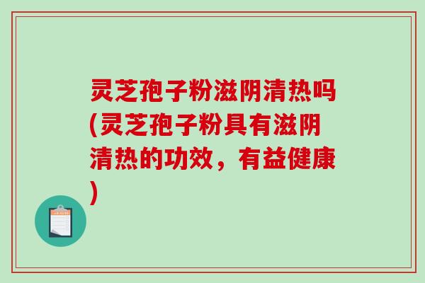 灵芝孢子粉滋阴清热吗(灵芝孢子粉具有滋阴清热的功效，有益健康)