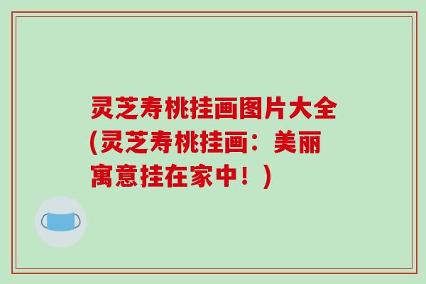 灵芝寿桃挂画图片大全(灵芝寿桃挂画：美丽寓意挂在家中！)