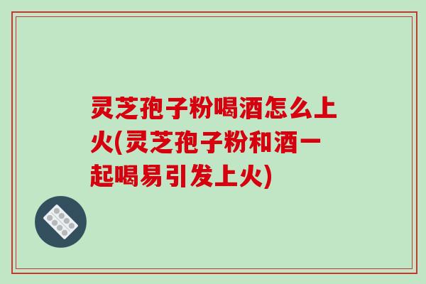 灵芝孢子粉喝酒怎么上火(灵芝孢子粉和酒一起喝易引发上火)