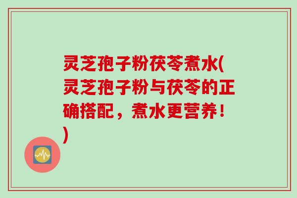 灵芝孢子粉茯苓煮水(灵芝孢子粉与茯苓的正确搭配，煮水更营养！)