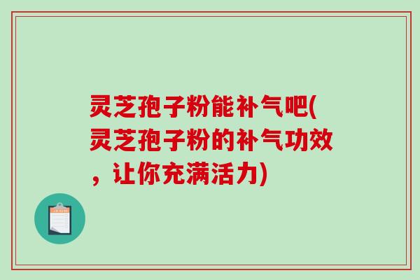 灵芝孢子粉能吧(灵芝孢子粉的功效，让你充满活力)