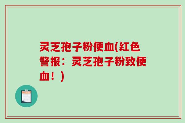 灵芝孢子粉便血(红色警报：灵芝孢子粉致便血！)