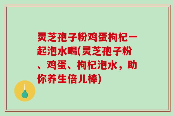 灵芝孢子粉鸡蛋枸杞一起泡水喝(灵芝孢子粉、鸡蛋、枸杞泡水，助你养生倍儿棒)