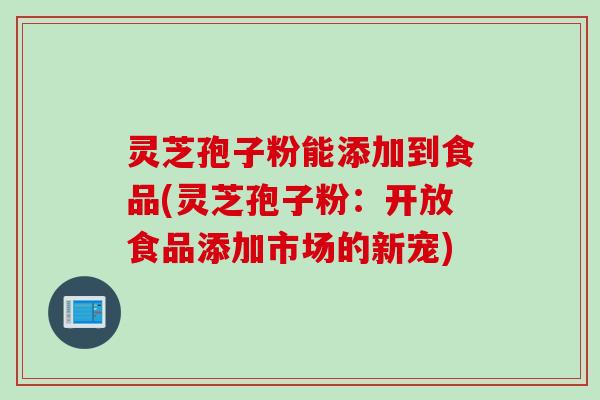 灵芝孢子粉能添加到食品(灵芝孢子粉：开放食品添加市场的新宠)