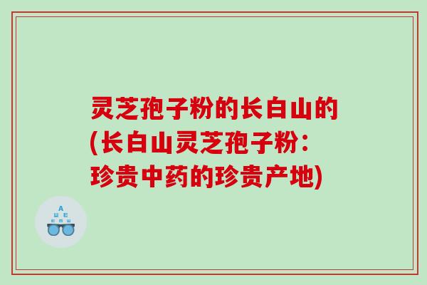 灵芝孢子粉的长白山的(长白山灵芝孢子粉：珍贵中药的珍贵产地)