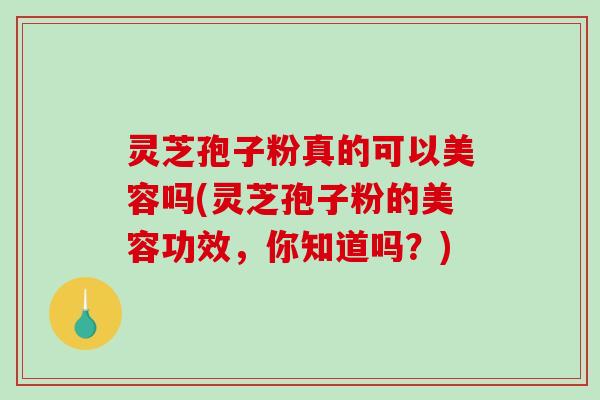 灵芝孢子粉真的可以美容吗(灵芝孢子粉的美容功效，你知道吗？)