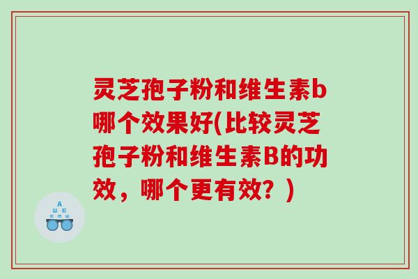 灵芝孢子粉和维生素b哪个效果好(比较灵芝孢子粉和维生素B的功效,哪个更有效?) 灵芝孢子粉和维生素b哪个效果好(比较灵芝孢子粉和维生素B的功效,哪个更有效?)