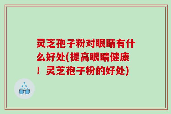 灵芝孢子粉对眼睛有什么好处(提高眼睛健康！灵芝孢子粉的好处)
