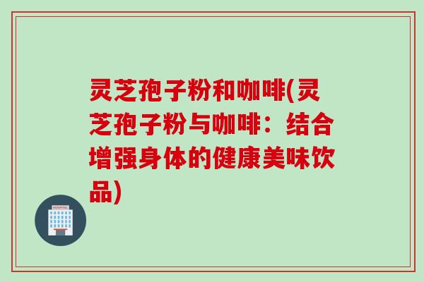 灵芝孢子粉和咖啡(灵芝孢子粉与咖啡：结合增强身体的健康美味饮品)