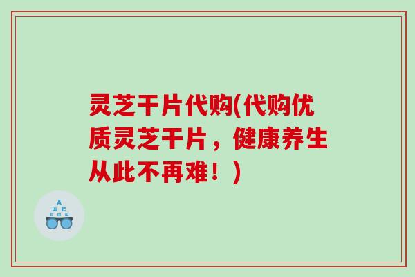 灵芝干片代购(代购优质灵芝干片，健康养生从此不再难！)