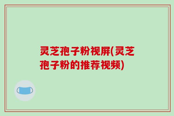 灵芝孢子粉视屏(灵芝孢子粉的推荐视频)