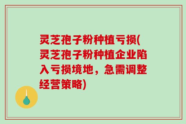 灵芝孢子粉种植亏损(灵芝孢子粉种植企业陷入亏损境地，急需调整经营策略)