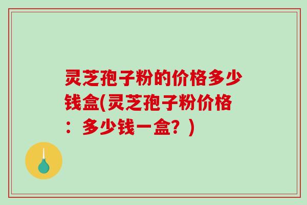 灵芝孢子粉的价格多少钱盒(灵芝孢子粉价格：多少钱一盒？)