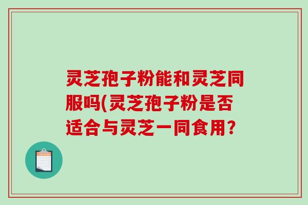灵芝孢子粉能和灵芝同服吗(灵芝孢子粉是否适合与灵芝一同食用？