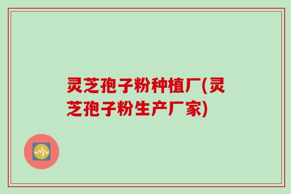 灵芝孢子粉种植厂(灵芝孢子粉生产厂家)