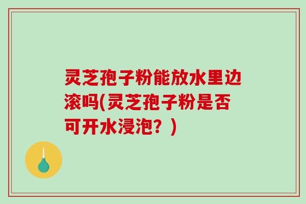 灵芝孢子粉能放水里边滚吗(灵芝孢子粉是否可开水浸泡？)