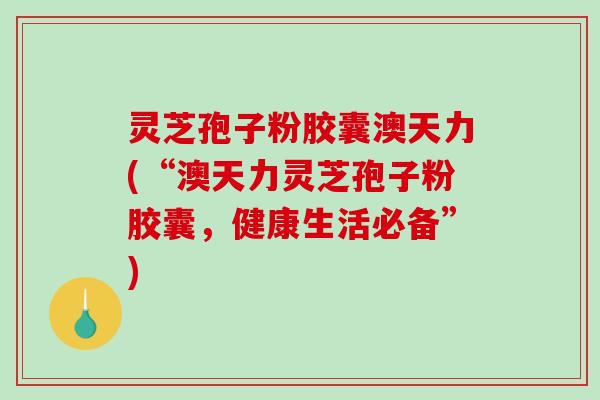 灵芝孢子粉胶囊澳天力(“澳天力灵芝孢子粉胶囊，健康生活必备”)
