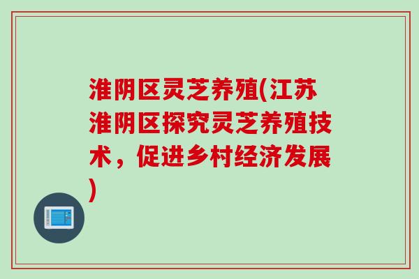 淮阴区灵芝养殖(江苏淮阴区探究灵芝养殖技术，促进乡村经济发展)