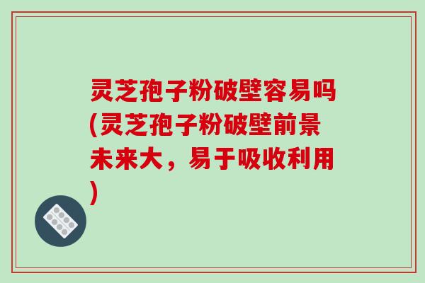 灵芝孢子粉破壁容易吗(灵芝孢子粉破壁前景未来大，易于吸收利用)