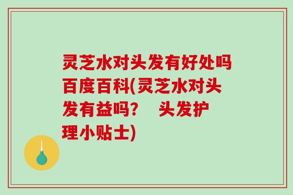 灵芝水对头发有好处吗百度百科(灵芝水对头发有益吗？  头发护理小贴士)