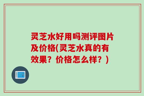 灵芝水好用吗测评图片及价格(灵芝水真的有效果？价格怎么样？)