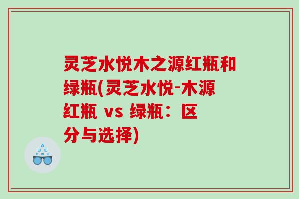 灵芝水悦木之源红瓶和绿瓶(灵芝水悦-木源红瓶 vs 绿瓶：区分与选择)