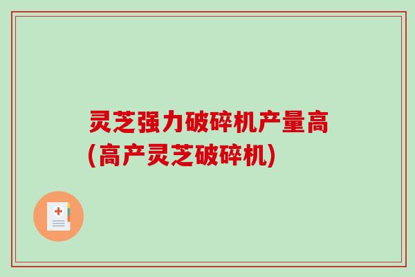 灵芝强力破碎机产量高(高产灵芝破碎机)