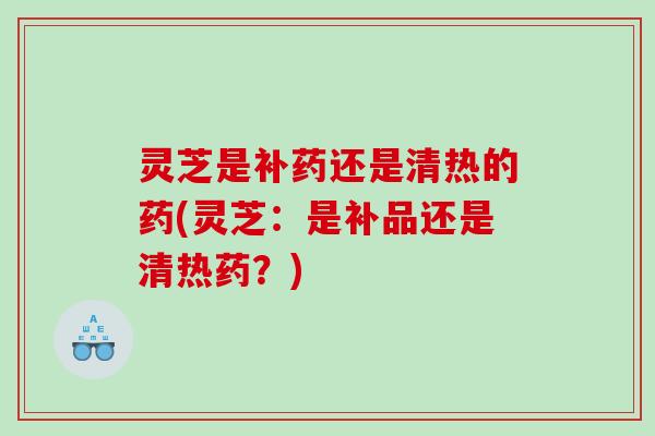 灵芝是补药还是清热的药(灵芝：是补品还是清热药？)