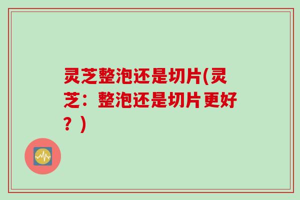 灵芝整泡还是切片(灵芝：整泡还是切片更好？)
