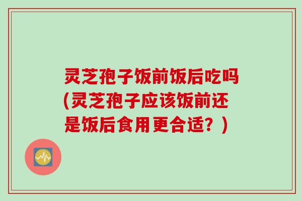 灵芝孢子饭前饭后吃吗(灵芝孢子应该饭前还是饭后食用更合适？)