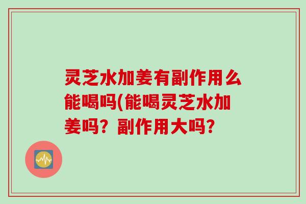 灵芝水加姜有副作用么能喝吗(能喝灵芝水加姜吗？副作用大吗？
