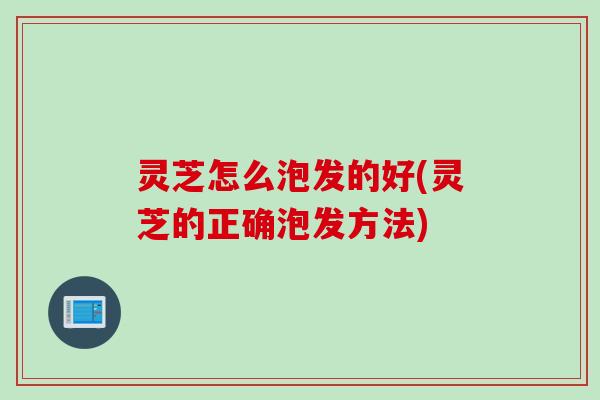 灵芝怎么泡发的好(灵芝的正确泡发方法)