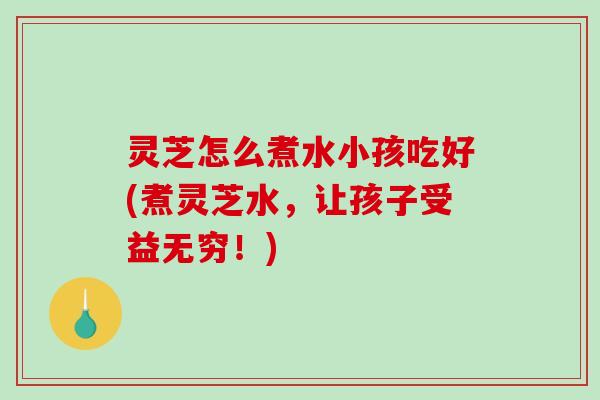 灵芝怎么煮水小孩吃好(煮灵芝水，让孩子受益无穷！)