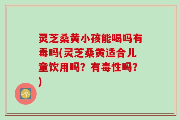 灵芝桑黄小孩能喝吗有毒吗(灵芝桑黄适合儿童饮用吗？有毒性吗？)