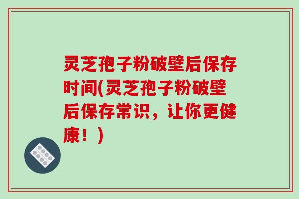 灵芝孢子粉破壁后保存时间(灵芝孢子粉破壁后保存常识，让你更健康！)