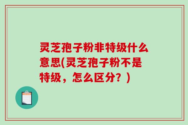 灵芝孢子粉非特级什么意思(灵芝孢子粉不是特级，怎么区分？)