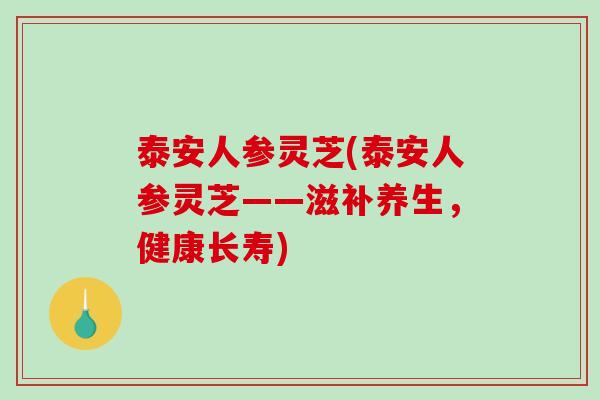 泰安人参灵芝(泰安人参灵芝——滋补养生，健康长寿)