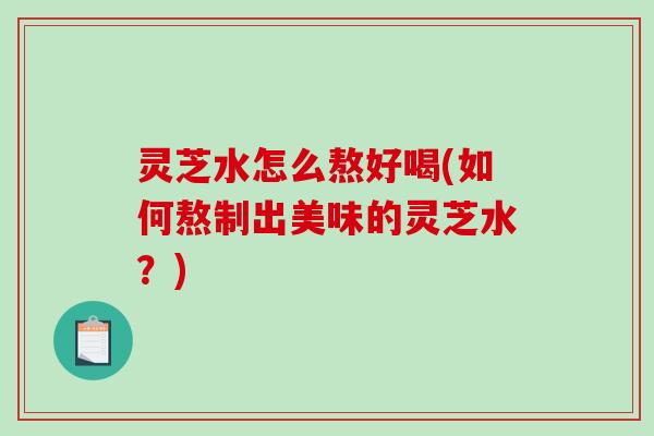 灵芝水怎么熬好喝(如何熬制出美味的灵芝水？)