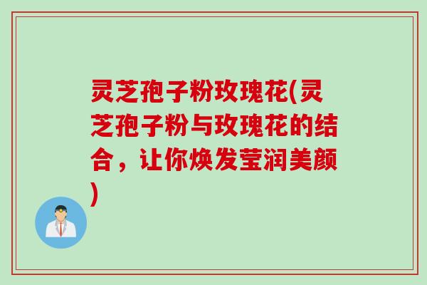 灵芝孢子粉玫瑰花(灵芝孢子粉与玫瑰花的结合，让你焕发莹润美颜)