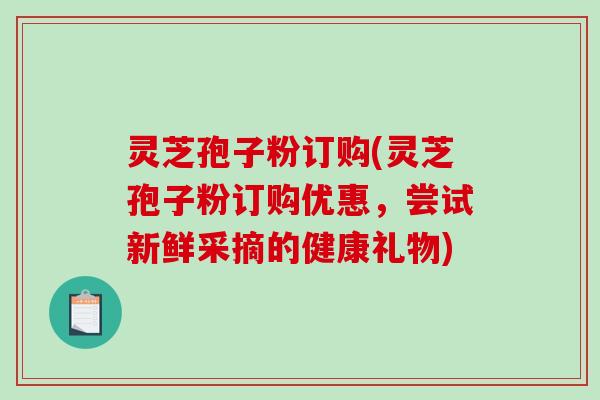 灵芝孢子粉订购(灵芝孢子粉订购优惠，尝试新鲜采摘的健康礼物)