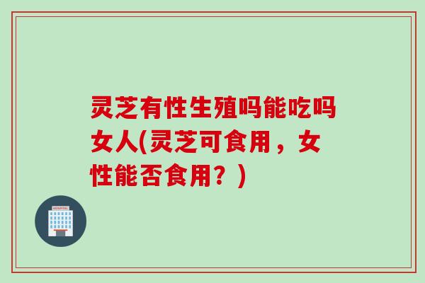 灵芝有性生殖吗能吃吗女人(灵芝可食用，女性能否食用？)
